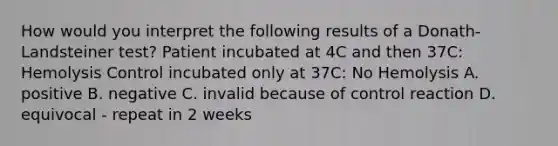 How would you interpret the following results of a Donath-Landsteiner test? Patient incubated at 4C and then 37C: Hemolysis Control incubated only at 37C: No Hemolysis A. positive B. negative C. invalid because of control reaction D. equivocal - repeat in 2 weeks