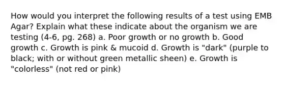 How would you interpret the following results of a test using EMB Agar? Explain what these indicate about the organism we are testing (4-6, pg. 268) a. Poor growth or no growth b. Good growth c. Growth is pink & mucoid d. Growth is "dark" (purple to black; with or without green metallic sheen) e. Growth is "colorless" (not red or pink)