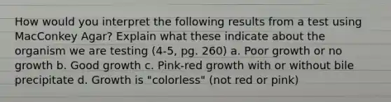 How would you interpret the following results from a test using MacConkey Agar? Explain what these indicate about the organism we are testing (4-5, pg. 260) a. Poor growth or no growth b. Good growth c. Pink-red growth with or without bile precipitate d. Growth is "colorless" (not red or pink)