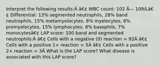 Interpret the following results:Â â€¢ WBC count: 102 Ã— 109/Lâ€¢ Differential: 13% segmented neutrophils, 28% band neutrophils, 15% metamyelocytes, 8% myelocytes, 6% promyelocytes, 15% lymphocytes, 8% basophils, 7% monocytesâ€¢ LAP score: 100 band and segmented neutrophils:Â â€¢ Cells with a negative (0) reaction = 92Â â€¢ Cells with a positive 1+ reaction = 5Â â€¢ Cells with a positive 2+ reaction = 3Â What is the LAP score? What disease is associated with this LAP score?