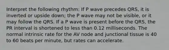 Interpret the following rhythm: If P wave precedes QRS, it is inverted or upside down; the P wave may not be visible, or it may follow the QRS. If a P wave is present before the QRS, the PR interval is shortened to less than 0.12 milliseconds. The normal intrinsic rate for the AV node and junctional tissue is 40 to 60 beats per minute, but rates can accelerate.