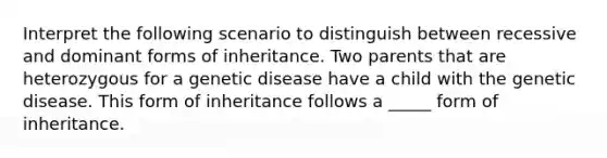 Interpret the following scenario to distinguish between recessive and dominant forms of inheritance. Two parents that are heterozygous for a genetic disease have a child with the genetic disease. This form of inheritance follows a _____ form of inheritance.