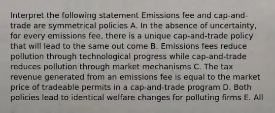 Interpret the following statement Emissions fee and cap-and-trade are symmetrical policies A. In the absence of uncertainty, for every emissions fee, there is a unique cap-and-trade policy that will lead to the same out come B. Emissions fees reduce pollution through technological progress while cap-and-trade reduces pollution through market mechanisms C. The tax revenue generated from an emissions fee is equal to the market price of tradeable permits in a cap-and-trade program D. Both policies lead to identical welfare changes for polluting firms E. All