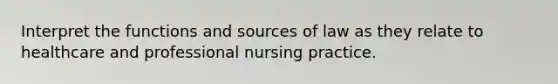 Interpret the functions and sources of law as they relate to healthcare and professional nursing practice.