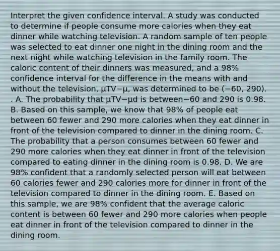 Interpret the given confidence interval. A study was conducted to determine if people consume more calories when they eat dinner while watching television. A random sample of ten people was selected to eat dinner one night in the dining room and the next night while watching television in the family room. The caloric content of their dinners was​ measured, and a​ 98% confidence interval for the difference in the means with and without the​ television, μTV−μ, was determined to be ​(−​60, ​290). . A. The probability that μTV−μd is between−60 and 290 is 0.98. B. Based on this​ sample, we know that​ 98% of people eat between 60 fewer and 290 more calories when they eat dinner in front of the television compared to dinner in the dining room. C. The probability that a person consumes between 60 fewer and 290 more calories when they eat dinner in front of the television compared to eating dinner in the dining room is 0.98. D. We are​ 98% confident that a randomly selected person will eat between 60 calories fewer and 290 calories more for dinner in front of the television compared to dinner in the dining room. E. Based on this​ sample, we are​ 98% confident that the average caloric content is between 60 fewer and 290 more calories when people eat dinner in front of the television compared to dinner in the dining room.