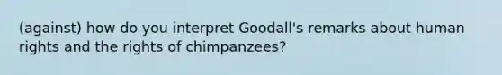 (against) how do you interpret Goodall's remarks about human rights and the rights of chimpanzees?