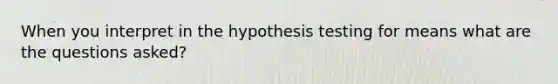 When you interpret in the hypothesis testing for means what are the questions asked?