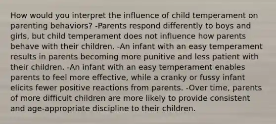 How would you interpret the influence of child temperament on parenting behaviors? -Parents respond differently to boys and girls, but child temperament does not influence how parents behave with their children. -An infant with an easy temperament results in parents becoming more punitive and less patient with their children. -An infant with an easy temperament enables parents to feel more effective, while a cranky or fussy infant elicits fewer positive reactions from parents. -Over time, parents of more difficult children are more likely to provide consistent and age-appropriate discipline to their children.