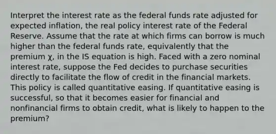 Interpret the interest rate as the federal funds rate adjusted for expected​ inflation, the real policy interest rate of the Federal Reserve. Assume that the rate at which firms can borrow is much higher than the federal funds​ rate, equivalently that the premium χ​, in the IS equation is high. Faced with a zero nominal interest​ rate, suppose the Fed decides to purchase securities directly to facilitate the flow of credit in the financial markets. This policy is called quantitative easing. If quantitative easing is​ successful, so that it becomes easier for financial and nonfinancial firms to obtain​ credit, what is likely to happen to the​ premium?