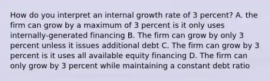 How do you interpret an internal growth rate of 3 percent? A. the firm can grow by a maximum of 3 percent is it only uses internally-generated financing B. The firm can grow by only 3 percent unless it issues additional debt C. The firm can grow by 3 percent is it uses all available equity financing D. The firm can only grow by 3 percent while maintaining a constant debt ratio