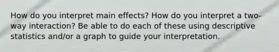 How do you interpret main effects? How do you interpret a two-way interaction? Be able to do each of these using descriptive statistics and/or a graph to guide your interpretation.