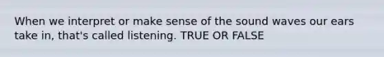 When we interpret or make sense of the sound waves our ears take in, that's called listening. TRUE OR FALSE