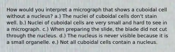 How would you interpret a micrograph that shows a cuboidal cell without a nucleus? a.) The nuclei of cuboidal cells don't stain well. b.) Nuclei of cuboidal cells are very small and hard to see in a micrograph. c.) When preparing the slide, the blade did not cut through the nucleus. d.) The nucleus is never visible because it is a small organelle. e.) Not all cuboidal cells contain a nucleus.