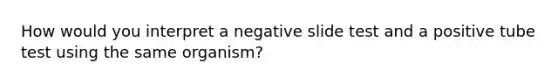 How would you interpret a negative slide test and a positive tube test using the same organism?