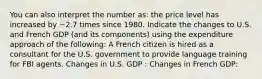 You can also interpret the number as: the price level has increased by ~2.7 times since 1980. Indicate the changes to U.S. and French GDP (and its components) using the expenditure approach of the following: A French citizen is hired as a consultant for the U.S. government to provide language training for FBI agents. Changes in U.S. GDP : Changes in French GDP: