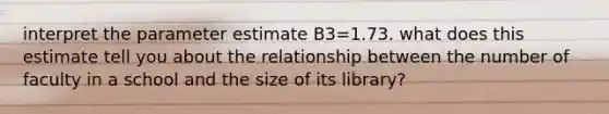 interpret the parameter estimate B3=1.73. what does this estimate tell you about the relationship between the number of faculty in a school and the size of its library?