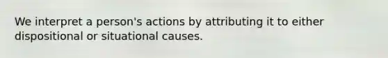 We interpret a person's actions by attributing it to either dispositional or situational causes.