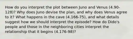 How do you interpret the plot between Juno and Venus (4.90-128)? Why does Juno devise the plan, and why does Venus agree to it? What happens in the cave (4.166-75), and what details suggest how we should interpret the episode? How do Dido's people and those in the neighboring cities interpret the relationship that it begins (4.176-98)?