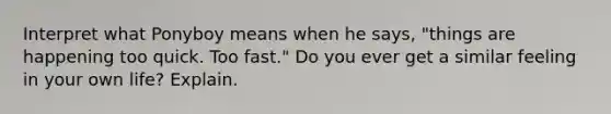 Interpret what Ponyboy means when he says, "things are happening too quick. Too fast." Do you ever get a similar feeling in your own life? Explain.