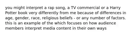 you might interpret a rap song, a TV commercial or a Harry Potter book very differently from me because of differences in age, gender, race, religious beliefs - or any number of factors. this is an example of the which focuses on how audience members interpret media content in their own ways