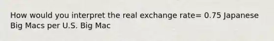 How would you interpret the real exchange rate= 0.75 Japanese Big Macs per U.S. Big Mac