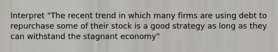 Interpret "The recent trend in which many firms are using debt to repurchase some of their stock is a good strategy as long as they can withstand the stagnant economy"