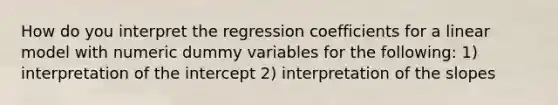 How do you interpret the regression coefficients for a linear model with numeric dummy variables for the following: 1) interpretation of the intercept 2) interpretation of the slopes