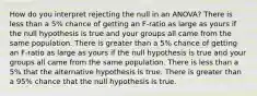 How do you interpret rejecting the null in an ANOVA? There is less than a 5% chance of getting an F-ratio as large as yours if the null hypothesis is true and your groups all came from the same population. There is greater than a 5% chance of getting an F-ratio as large as yours if the null hypothesis is true and your groups all came from the same population. There is less than a 5% that the alternative hypothesis is true. There is greater than a 95% chance that the null hypothesis is true.