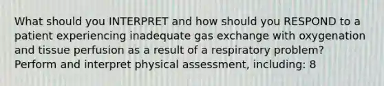 What should you INTERPRET and how should you RESPOND to a patient experiencing inadequate gas exchange with oxygenation and tissue perfusion as a result of a respiratory problem? Perform and interpret physical assessment, including: 8