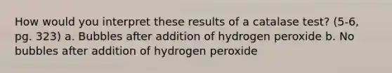 How would you interpret these results of a catalase test? (5-6, pg. 323) a. Bubbles after addition of hydrogen peroxide b. No bubbles after addition of hydrogen peroxide