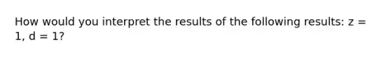 How would you interpret the results of the following results: z = 1, d = 1?