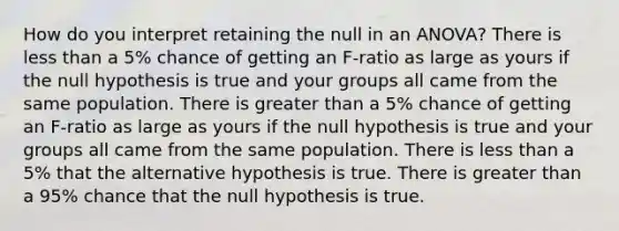 How do you interpret retaining the null in an ANOVA? There is less than a 5% chance of getting an F-ratio as large as yours if the null hypothesis is true and your groups all came from the same population. There is greater than a 5% chance of getting an F-ratio as large as yours if the null hypothesis is true and your groups all came from the same population. There is less than a 5% that the alternative hypothesis is true. There is greater than a 95% chance that the null hypothesis is true.