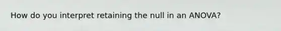 How do you interpret retaining the null in an ANOVA?