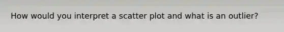 How would you interpret a scatter plot and what is an outlier?