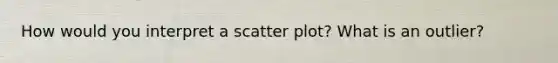 How would you interpret a scatter plot? What is an outlier?