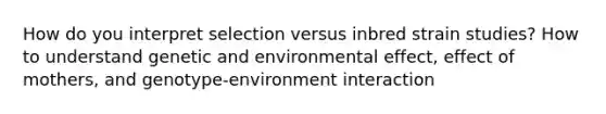 How do you interpret selection versus inbred strain studies? How to understand genetic and environmental effect, effect of mothers, and genotype-environment interaction