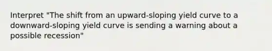 Interpret "The shift from an upward-sloping yield curve to a downward-sloping yield curve is sending a warning about a possible recession"