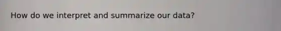 How do we interpret and summarize our data?
