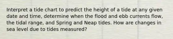 Interpret a tide chart to predict the height of a tide at any given date and time, determine when the flood and ebb currents flow, the tidal range, and Spring and Neap tides. How are changes in sea level due to tides measured?