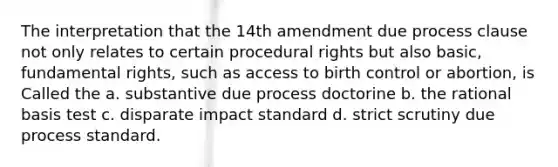 The interpretation that the 14th amendment due process clause not only relates to certain procedural rights but also basic, fundamental rights, such as access to birth control or abortion, is Called the a. substantive due process doctorine b. the rational basis test c. disparate impact standard d. strict scrutiny due process standard.