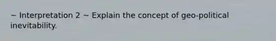 ~ Interpretation 2 ~ Explain the concept of geo-political inevitability.