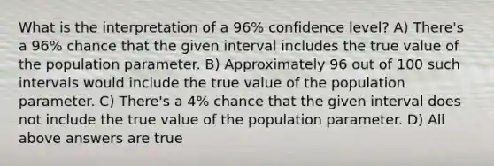 What is the interpretation of a 96% confidence level? A) There's a 96% chance that the given interval includes the true value of the population parameter. B) Approximately 96 out of 100 such intervals would include the true value of the population parameter. C) There's a 4% chance that the given interval does not include the true value of the population parameter. D) All above answers are true