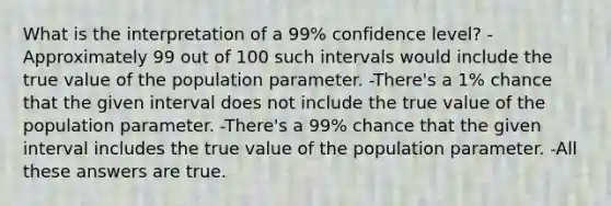 What is the interpretation of a 99% confidence level? -Approximately 99 out of 100 such intervals would include the true value of the population parameter. -There's a 1% chance that the given interval does not include the true value of the population parameter. -There's a 99% chance that the given interval includes the true value of the population parameter. -All these answers are true.