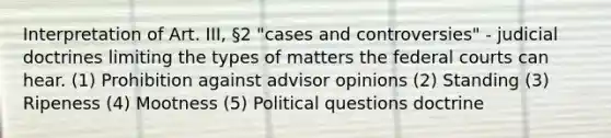 Interpretation of Art. III, §2 "cases and controversies" - judicial doctrines limiting the types of matters the federal courts can hear. (1) Prohibition against advisor opinions (2) Standing (3) Ripeness (4) Mootness (5) Political questions doctrine