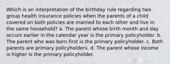 Which is an interpretation of the birthday rule regarding two group health insurance policies when the parents of a child covered on both policies are married to each other and live in the same household? a. The parent whose birth month and day occurs earlier in the calendar year is the primary policyholder. b. The parent who was born first is the primary policyholder. c. Both parents are primary policyholders. d. The parent whose income is higher is the primary policyholder.