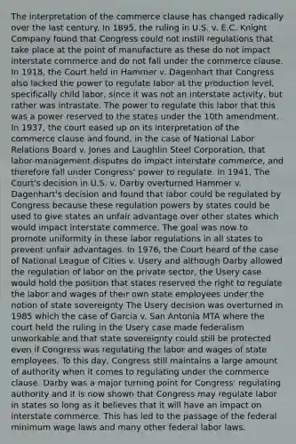 The interpretation of the commerce clause has changed radically over the last century. In 1895, the ruling in U.S. v. E.C. Knight Company found that Congress could not instill regulations that take place at the point of manufacture as these do not impact interstate commerce and do not fall under the commerce clause. In 1918, the Court held in Hammer v. Dagenhart that Congress also lacked the power to regulate labor at the production level, specifically child labor, since it was not an interstate activity, but rather was intrastate. The power to regulate this labor that this was a power reserved to the states under the 10th amendment. In 1937, the court eased up on its interpretation of the commerce clause and found, in the case of National Labor Relations Board v. Jones and Laughlin Steel Corporation, that labor-management disputes do impact interstate commerce, and therefore fall under Congress' power to regulate. In 1941, The Court's decision in U.S. v. Darby overturned Hammer v. Dagenhart's decision and found that labor could be regulated by Congress because these regulation powers by states could be used to give states an unfair advantage over other states which would impact interstate commerce. The goal was now to promote uniformity in these labor regulations in all states to prevent unfair advantages. In 1976, the Court heard of the case of National League of Cities v. Usery and although Darby allowed the regulation of labor on the private sector, the Usery case would hold the position that states reserved the right to regulate the labor and wages of their own state employees under the notion of state sovereignty The Usery decision was overturned in 1985 which the case of Garcia v. San Antonia MTA where the court held the ruling in the Usery case made federalism unworkable and that state sovereignty could still be protected even if Congress was regulating the labor and wages of state employees. To this day, Congress still maintains a large amount of authority when it comes to regulating under the commerce clause. Darby was a major turning point for Congress' regulating authority and it is now shown that Congress may regulate labor in states so long as it believes that it will have an impact on interstate commerce. This has led to the passage of the federal minimum wage laws and many other federal labor laws.