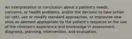 An interpretation or conclusion about a patient's needs, concerns, or health problems, and/or the decision to take action (or not), use or modify standard approaches, or improvise new ones as deemed appropriate by the patient's response or the use of the clinician's experience and knowledge in assessment, diagnosis, planning, intervention, and evaluation.