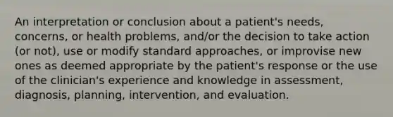 An interpretation or conclusion about a patient's needs, concerns, or health problems, and/or the decision to take action (or not), use or modify standard approaches, or improvise new ones as deemed appropriate by the patient's response or the use of the clinician's experience and knowledge in assessment, diagnosis, planning, intervention, and evaluation.