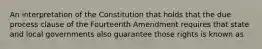 An interpretation of the Constitution that holds that the due process clause of the Fourteenth Amendment requires that state and local governments also guarantee those rights is known as