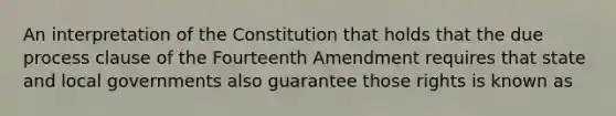 An interpretation of the Constitution that holds that the due process clause of the Fourteenth Amendment requires that state and local governments also guarantee those rights is known as